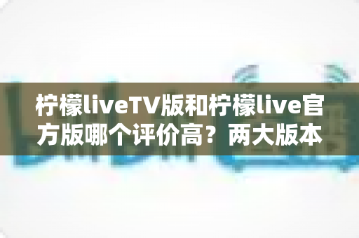 柠檬liveTV版和柠檬live官方版哪个评价高?两大版本深度对比解析与选择指南 柠檬liveTV版和柠檬live官方版哪个评价高?两大版本深度对比解析与选择指南