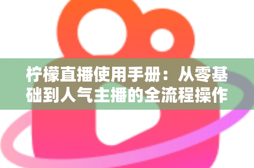 柠檬直播使用手册：从零基础到人气主播的全流程操作指南