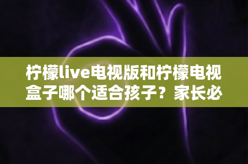 柠檬live电视版和柠檬电视盒子哪个适合孩子？家长必看的全面对比与选购指南