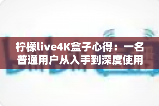 柠檬live4K盒子心得:一名普通用户从入手到深度使用的真实体验分享 柠檬live4K盒子心得:一名普通用户从入手到深度使用的真实体验分享