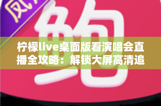 柠檬live桌面版看演唱会直播全攻略:解锁大屏高清追星的沉浸式新体验 柠檬live桌面版看演唱会直播全攻略:解锁大屏高清追星的沉浸式新体验