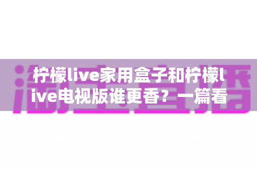 柠檬live家用盒子和柠檬live电视版谁更香？一篇看懂差异的深度对比测评与选购指南