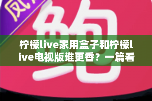 柠檬live家用盒子和柠檬live电视版谁更香？一篇看懂差异的深度对比测评与选购指南