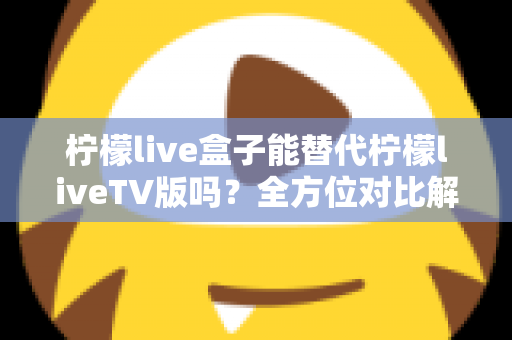 柠檬live盒子能替代柠檬liveTV版吗？全方位对比解析与选购指南，帮你找到最适合的观剧方案