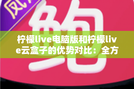 柠檬live电脑版和柠檬live云盒子的优势对比：全方位解析帮你选对观影利器