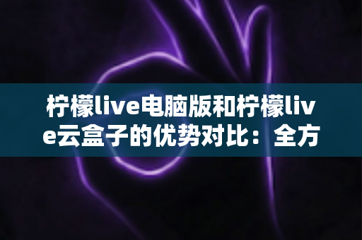 柠檬live电脑版和柠檬live云盒子的优势对比：全方位解析帮你选对观影利器