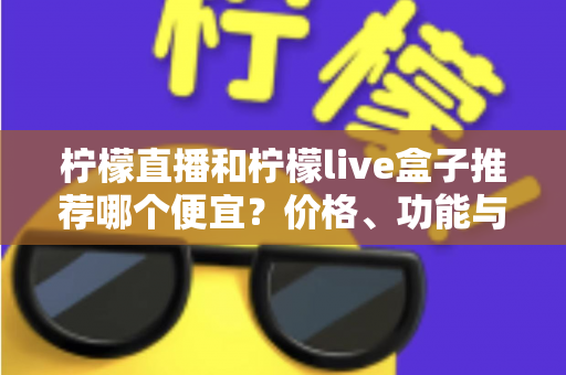 柠檬直播和柠檬live盒子推荐哪个便宜？价格、功能与使用体验全方位对比指南