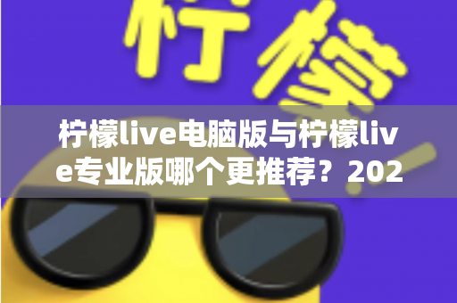 柠檬live电脑版与柠檬live专业版哪个更推荐?2025年最全面的选择指南与深度对比评测 柠檬live电脑版与柠檬live专业版哪个更推荐?2025年最全面的选择指南与深度对比评测
