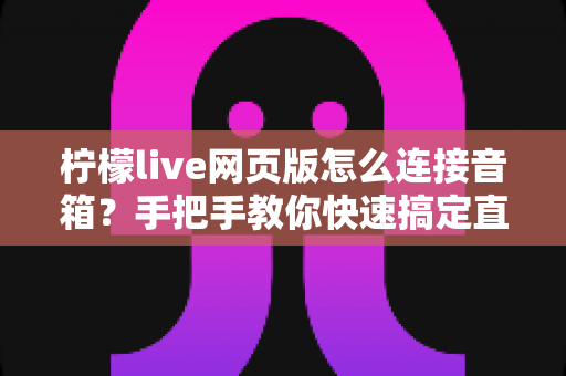 柠檬live网页版怎么连接音箱？手把手教你快速搞定直播声音输出