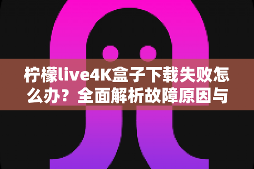 柠檬live4K盒子下载失败怎么办？全面解析故障原因与高效解决方案指南