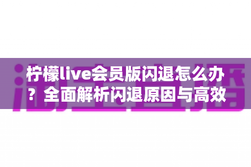 柠檬live会员版闪退怎么办?全面解析闪退原因与高效解决方法指南 柠檬live会员版闪退怎么办?全面解析闪退原因与高效解决方法指南