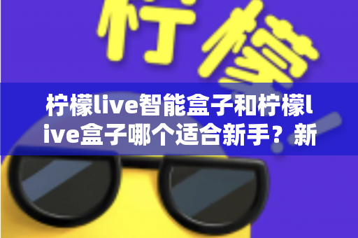 柠檬live智能盒子和柠檬live盒子哪个适合新手?新手必看的选购指南与深度对比 柠檬live智能盒子和柠檬live盒子哪个适合新手?新手必看的选购指南与深度对比