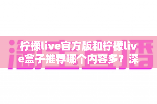 柠檬live官方版和柠檬live盒子推荐哪个内容多?深度对比分析与选择指南全解析 柠檬live官方版和柠檬live盒子推荐哪个内容多?深度对比分析与选择指南全解析