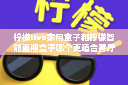 柠檬live家用盒子和柠檬智能直播盒子哪个更适合客厅？深度对比评测助你选对不选贵