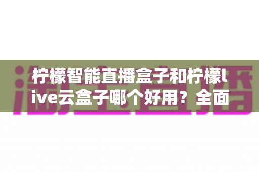 柠檬智能直播盒子和柠檬live云盒子哪个好用？全面对比评测，帮你选对不花冤枉钱