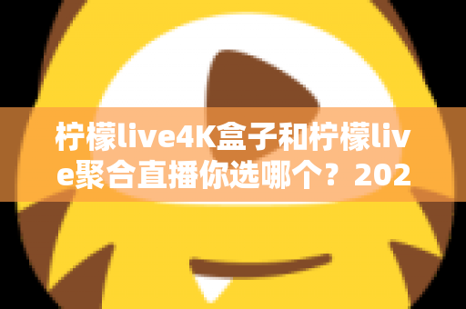 柠檬live4K盒子和柠檬live聚合直播你选哪个？2025最新家庭大屏观影深度对比选购指南