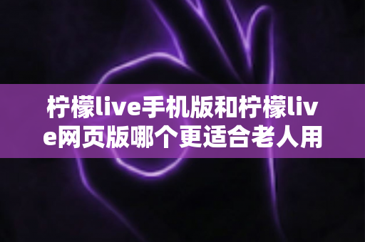 柠檬live手机版和柠檬live网页版哪个更适合老人用？超详细对比指南助您轻松选择