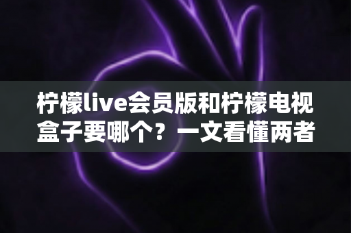 柠檬live会员版和柠檬电视盒子要哪个?一文看懂两者差异与选购指南 柠檬live会员版和柠檬电视盒子要哪个?一文看懂两者差异与选购指南