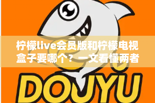 柠檬live会员版和柠檬电视盒子要哪个？一文看懂两者差异与选购指南