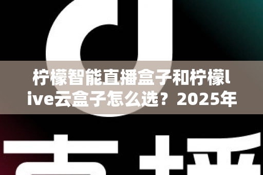 柠檬智能直播盒子和柠檬live云盒子怎么选？2025年最新选购攻略帮你精准避坑