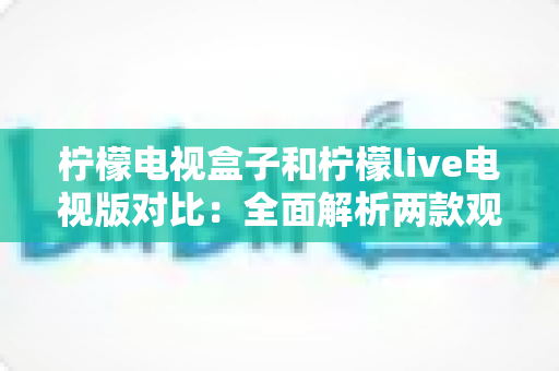 柠檬电视盒子和柠檬live电视版对比：全面解析两款观影方案的差异，帮你选出最适合的选择