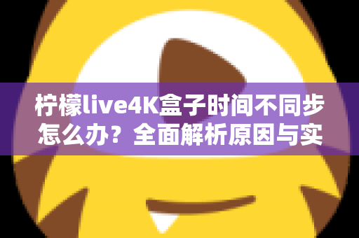 柠檬live4K盒子时间不同步怎么办?全面解析原因与实用解决方案指南 柠檬live4K盒子时间不同步怎么办?全面解析原因与实用解决方案指南