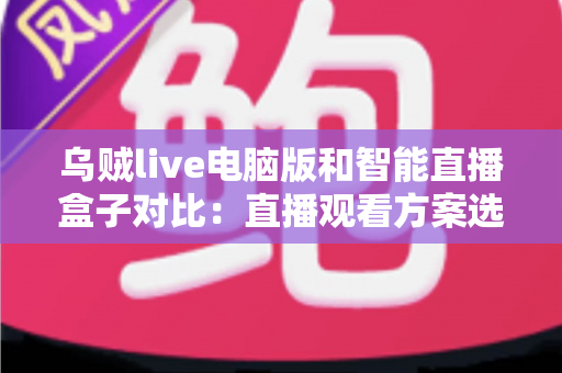 乌贼live电脑版和智能直播盒子对比：直播观看方案选购全指南，帮你找到最适合自己的工具