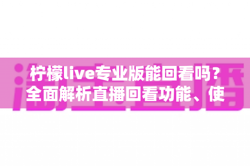 柠檬live专业版能回看吗？全面解析直播回看功能、使用方法与常见问题