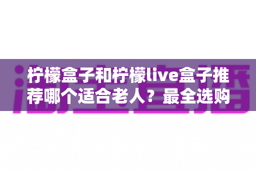 柠檬盒子和柠檬live盒子推荐哪个适合老人？最全选购指南与深度对比解析