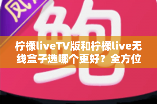 柠檬liveTV版和柠檬live无线盒子选哪个更好？全方位深度对比与实用选购指南