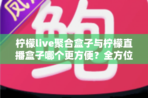 柠檬live聚合盒子与柠檬直播盒子哪个更方便?全方位对比评测助你轻松选购 柠檬live聚合盒子与柠檬直播盒子哪个更方便?全方位对比评测助你轻松选购