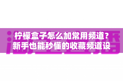 柠檬盒子怎么加常用频道?新手也能秒懂的收藏频道设置全攻略 柠檬盒子怎么加常用频道?新手也能秒懂的收藏频道设置全攻略