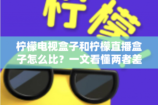 柠檬电视盒子和柠檬直播盒子怎么比？一文看懂两者差异与选购全攻略