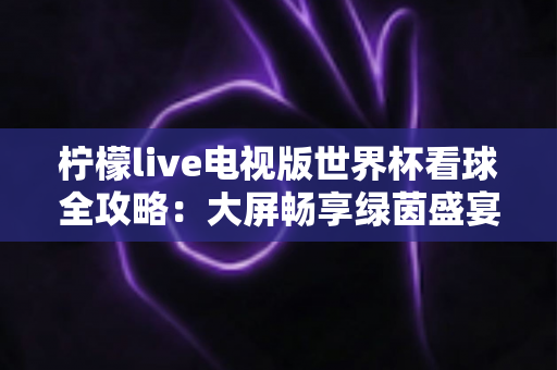柠檬live电视版世界杯看球全攻略：大屏畅享绿茵盛宴的最佳指南