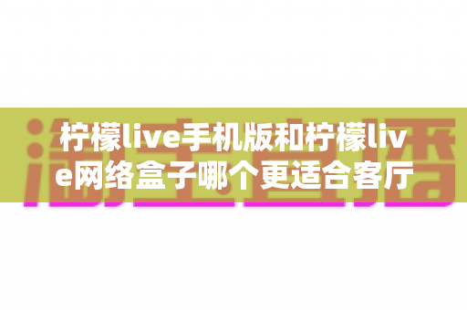 柠檬live手机版和柠檬live网络盒子哪个更适合客厅？大屏观影体验全方位对比与实用选购指南