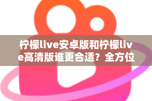柠檬live安卓版和柠檬live高清版谁更合适？全方位对比解析帮你找到最佳选择