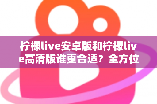 柠檬live安卓版和柠檬live高清版谁更合适？全方位对比解析帮你找到最佳选择