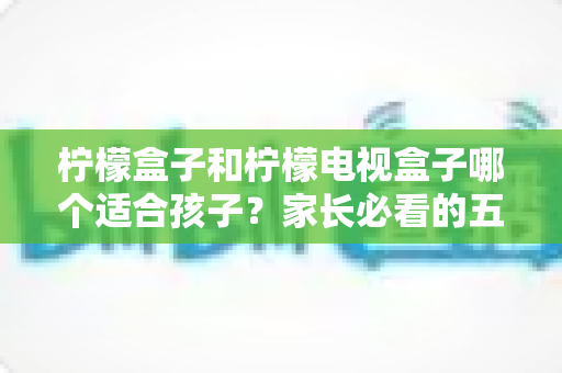 柠檬盒子和柠檬电视盒子哪个适合孩子？家长必看的五大维度选购指南