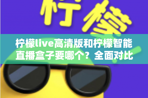 柠檬live高清版和柠檬智能直播盒子要哪个？全面对比帮你做出最优选择