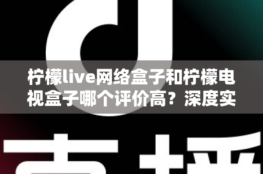 柠檬live网络盒子和柠檬电视盒子哪个评价高？深度实测对比与选购避坑指南