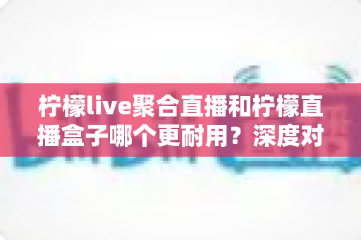 柠檬live聚合直播和柠檬直播盒子哪个更耐用?深度对比测评与选购全指南 柠檬live聚合直播和柠檬直播盒子哪个更耐用?深度对比测评与选购全指南