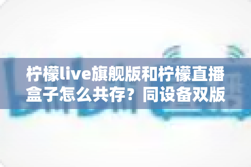 柠檬live旗舰版和柠檬直播盒子怎么共存？同设备双版本安装全攻略