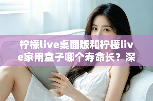 柠檬live桌面版和柠檬live家用盒子哪个寿命长？深度对比解析与选购指南