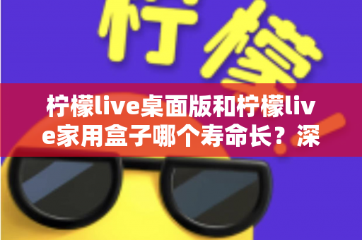 柠檬live桌面版和柠檬live家用盒子哪个寿命长？深度对比解析与选购指南