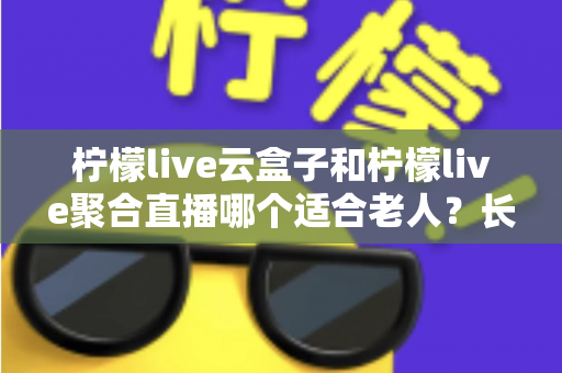 柠檬live云盒子和柠檬live聚合直播哪个适合老人？长辈观影选择全攻略