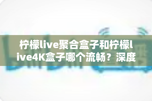 柠檬live聚合盒子和柠檬live4K盒子哪个流畅？深度实测对比助你选对不踩坑