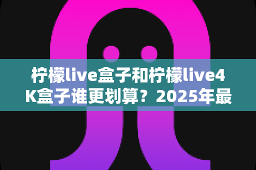 柠檬live盒子和柠檬live4K盒子谁更划算?2025年最全选购对比指南,看完不再纠结! 柠檬live盒子和柠檬live4K盒子谁更划算?2025年最全选购对比指南,看完不再纠结!
