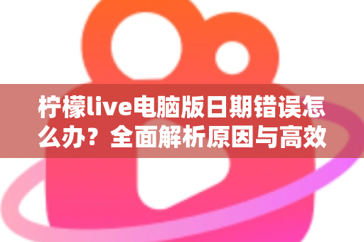 柠檬live电脑版日期错误怎么办？全面解析原因与高效解决方案，助你快速恢复正常使用