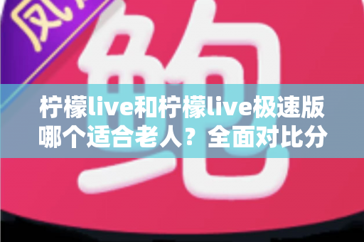 柠檬live和柠檬live极速版哪个适合老人？全面对比分析助您轻松做出最佳选择