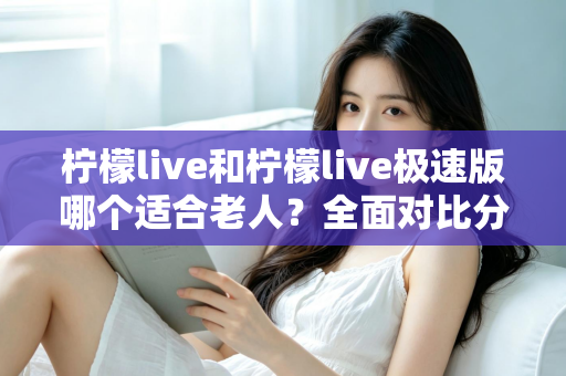 柠檬live和柠檬live极速版哪个适合老人？全面对比分析助您轻松做出最佳选择